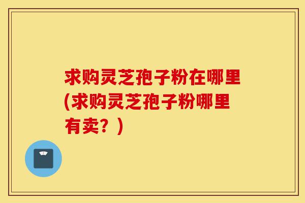 求购灵芝孢子粉在哪里(求购灵芝孢子粉哪里有卖?)-第1张图片-灵芝之家 求购灵芝孢子粉在哪里(求购灵芝孢子粉哪里有卖?)-第1张图片-灵芝之家