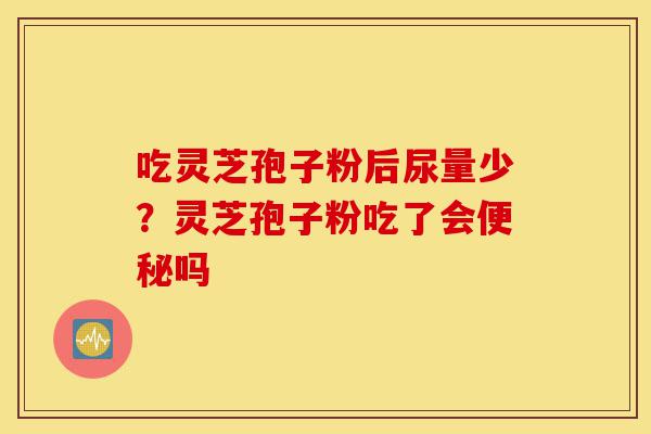 吃灵芝孢子粉后尿量少?灵芝孢子粉吃了会便秘吗-第1张图片-灵芝之家 吃灵芝孢子粉后尿量少?灵芝孢子粉吃了会便秘吗-第1张图片-灵芝之家