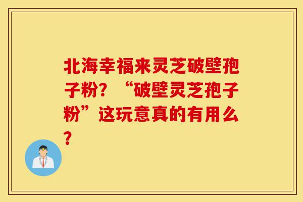 北海幸福来灵芝破壁孢子粉？“破壁灵芝孢子粉”这玩意真的有用么？-第1张图片-灵芝之家