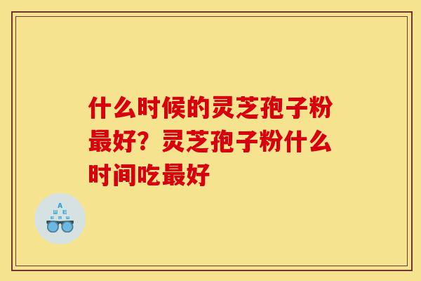 什么时候的灵芝孢子粉最好?灵芝孢子粉什么时间吃最好-第1张图片-灵芝之家 什么时候的灵芝孢子粉最好?灵芝孢子粉什么时间吃最好-第1张图片-灵芝之家