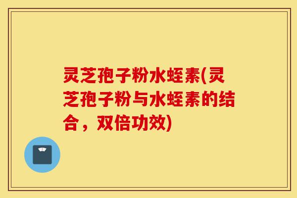 灵芝孢子粉水蛭素(灵芝孢子粉与水蛭素的结合,双倍功效)-第1张图片-灵芝之家 灵芝孢子粉水蛭素(灵芝孢子粉与水蛭素的结合,双倍功效)-第1张图片-灵芝之家