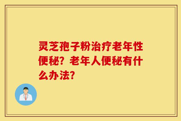 灵芝孢子粉治疗老年性便秘?老年人便秘有什么办法?-第1张图片-灵芝之家 灵芝孢子粉治疗老年性便秘?老年人便秘有什么办法?-第1张图片-灵芝之家