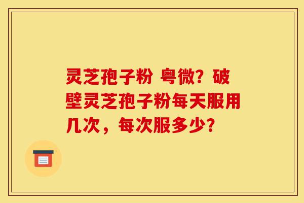 灵芝孢子粉 粤微？破壁灵芝孢子粉每天服用几次，每次服多少？-第1张图片-灵芝之家