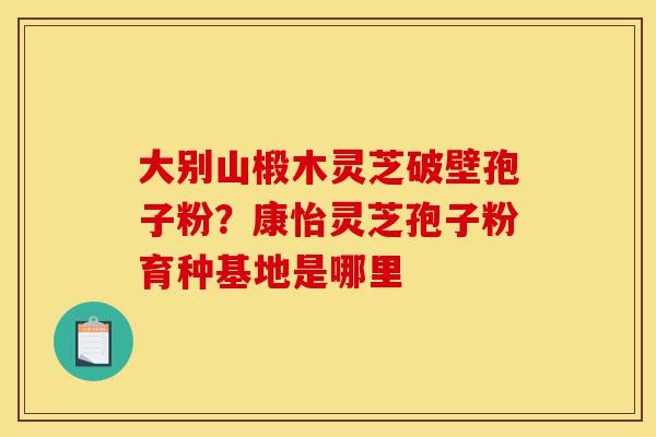 大别山椴木灵芝破壁孢子粉?康怡灵芝孢子粉育种基地是哪里-第1张图片-灵芝之家 大别山椴木灵芝破壁孢子粉?康怡灵芝孢子粉育种基地是哪里-第1张图片-灵芝之家