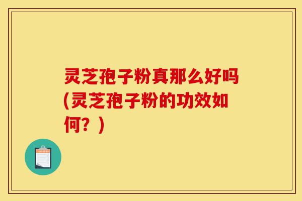灵芝孢子粉真那么好吗(灵芝孢子粉的功效如何？)-第1张图片-灵芝之家