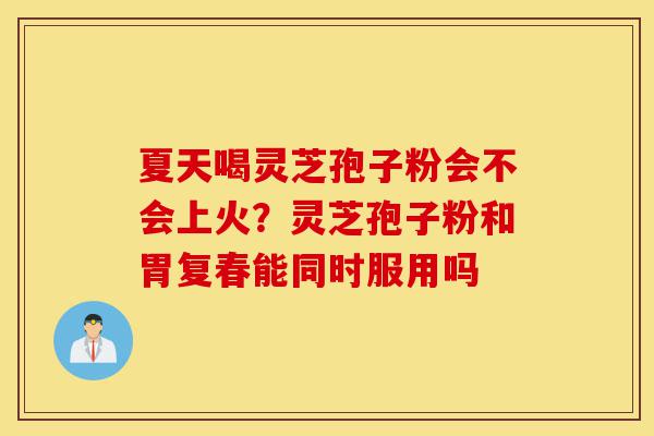 夏天喝灵芝孢子粉会不会上火？灵芝孢子粉和胃复春能同时服用吗-第1张图片-灵芝之家