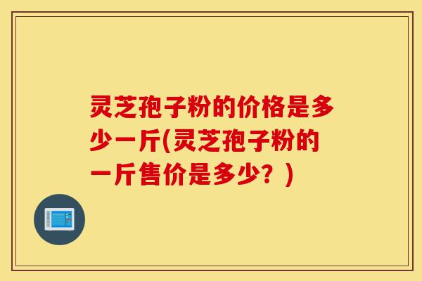 灵芝孢子粉的价格是多少一斤(灵芝孢子粉的一斤售价是多少？)-第1张图片-灵芝之家