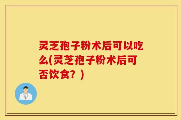 灵芝孢子粉术后可以吃么(灵芝孢子粉术后可否饮食?)-第1张图片-灵芝之家 灵芝孢子粉术后可以吃么(灵芝孢子粉术后可否饮食?)-第1张图片-灵芝之家