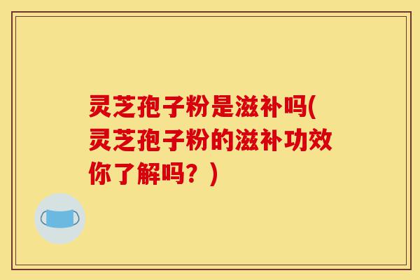 灵芝孢子粉是滋补吗(灵芝孢子粉的滋补功效你了解吗?)-第1张图片-灵芝之家 灵芝孢子粉是滋补吗(灵芝孢子粉的滋补功效你了解吗?)-第1张图片-灵芝之家