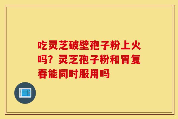 吃灵芝破壁孢子粉上火吗?灵芝孢子粉和胃复春能同时服用吗-第1张图片-灵芝之家 吃灵芝破壁孢子粉上火吗?灵芝孢子粉和胃复春能同时服用吗-第1张图片-灵芝之家