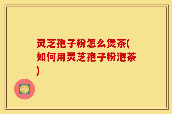 灵芝孢子粉怎么煲茶(如何用灵芝孢子粉泡茶)-第1张图片-灵芝之家 灵芝孢子粉怎么煲茶(如何用灵芝孢子粉泡茶)-第1张图片-灵芝之家
