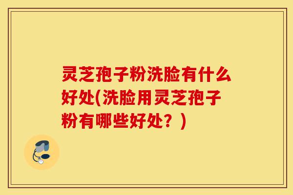 灵芝孢子粉洗脸有什么好处(洗脸用灵芝孢子粉有哪些好处?)-第1张图片-灵芝之家 灵芝孢子粉洗脸有什么好处(洗脸用灵芝孢子粉有哪些好处?)-第1张图片-灵芝之家