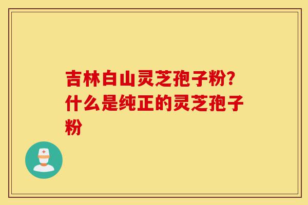 吉林白山灵芝孢子粉?什么是纯正的灵芝孢子粉-第1张图片-灵芝之家 吉林白山灵芝孢子粉?什么是纯正的灵芝孢子粉-第1张图片-灵芝之家