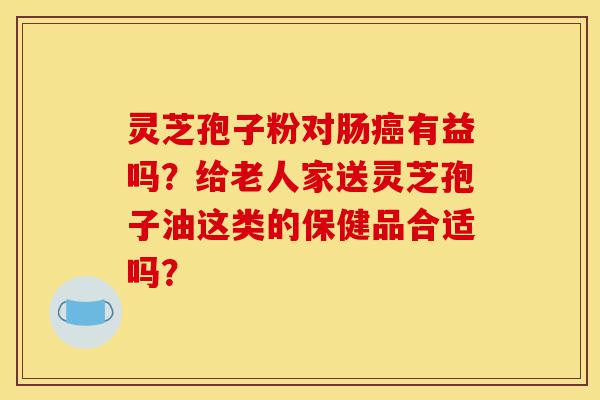 灵芝孢子粉对肠癌有益吗？给老人家送灵芝孢子油这类的保健品合适吗？-第1张图片-灵芝之家