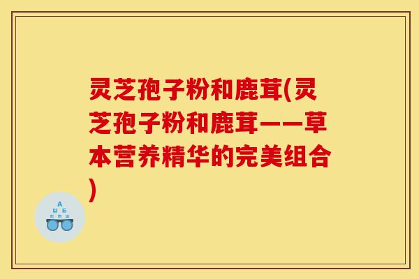 灵芝孢子粉和鹿茸(灵芝孢子粉和鹿茸——草本营养精华的完美组合)-第1张图片-灵芝之家 灵芝孢子粉和鹿茸(灵芝孢子粉和鹿茸——草本营养精华的完美组合)-第1张图片-灵芝之家