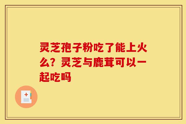 灵芝孢子粉吃了能上火么？灵芝与鹿茸可以一起吃吗-第1张图片-灵芝之家