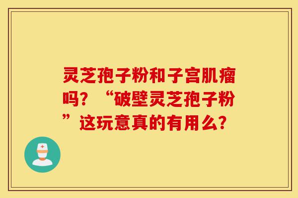 灵芝孢子粉和子宫肌瘤吗?“破壁灵芝孢子粉”这玩意真的有用么?-第1张图片-灵芝之家 灵芝孢子粉和子宫肌瘤吗?“破壁灵芝孢子粉”这玩意真的有用么?-第1张图片-灵芝之家