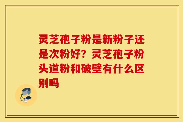 灵芝孢子粉是新粉子还是次粉好？灵芝孢子粉头道粉和破壁有什么区别吗-第1张图片-灵芝之家