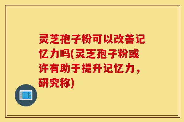 灵芝孢子粉可以改善记忆力吗(灵芝孢子粉或许有助于提升记忆力,研究称)-第1张图片-灵芝之家 灵芝孢子粉可以改善记忆力吗(灵芝孢子粉或许有助于提升记忆力,研究称)-第1张图片-灵芝之家