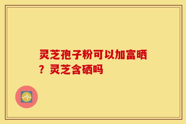 灵芝孢子粉可以加富晒？灵芝含硒吗-第1张图片-灵芝之家