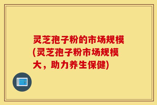 灵芝孢子粉的市场规模(灵芝孢子粉市场规模大,助力养生保健)-第1张图片-灵芝之家 灵芝孢子粉的市场规模(灵芝孢子粉市场规模大,助力养生保健)-第1张图片-灵芝之家