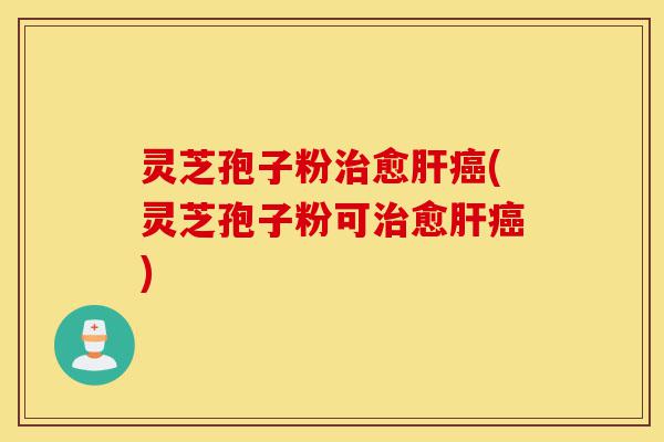 灵芝孢子粉治愈肝癌(灵芝孢子粉可治愈肝癌)-第1张图片-灵芝之家