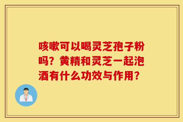 咳嗽可以喝灵芝孢子粉吗？黄精和灵芝一起泡酒有什么功效与作用？-第1张图片-灵芝之家