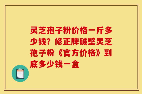 灵芝孢子粉价格一斤多少钱？修正牌破壁灵芝孢子粉《官方价格》到底多少钱一盒-第1张图片-灵芝之家