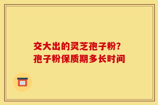 交大出的灵芝孢子粉?孢子粉保质期多长时间-第1张图片-灵芝之家 交大出的灵芝孢子粉?孢子粉保质期多长时间-第1张图片-灵芝之家