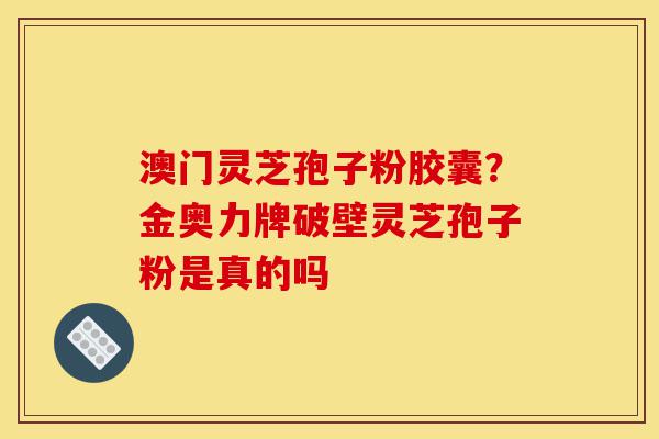 澳门灵芝孢子粉胶囊？金奥力牌破壁灵芝孢子粉是真的吗-第1张图片-灵芝之家
