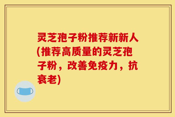 灵芝孢子粉推荐新新人(推荐高质量的灵芝孢子粉，改善免疫力，抗衰老)-第1张图片-灵芝之家