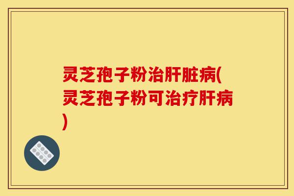 灵芝孢子粉治肝脏病(灵芝孢子粉可治疗肝病)-第1张图片-灵芝之家 灵芝孢子粉治肝脏病(灵芝孢子粉可治疗肝病)-第1张图片-灵芝之家