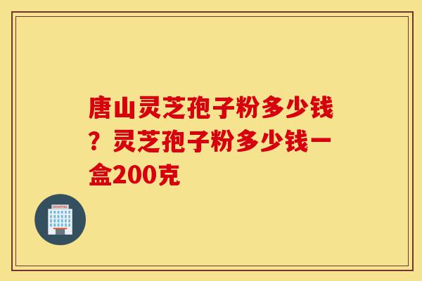 唐山灵芝孢子粉多少钱？灵芝孢子粉多少钱一盒200克-第1张图片-灵芝之家