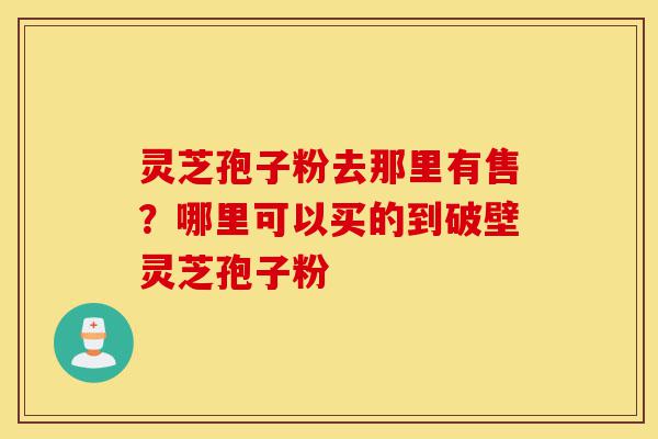灵芝孢子粉去那里有售？哪里可以买的到破壁灵芝孢子粉-第1张图片-灵芝之家