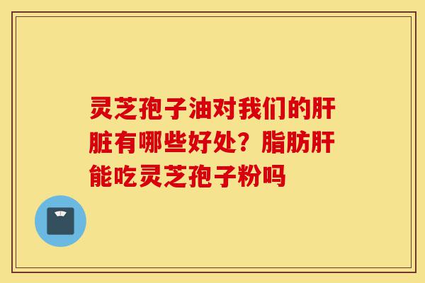 灵芝孢子油对我们的肝脏有哪些好处？脂肪肝能吃灵芝孢子粉吗-第1张图片-灵芝之家