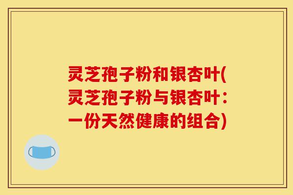 灵芝孢子粉和银杏叶(灵芝孢子粉与银杏叶:一份天然健康的组合)-第1张图片-灵芝之家 灵芝孢子粉和银杏叶(灵芝孢子粉与银杏叶:一份天然健康的组合)-第1张图片-灵芝之家