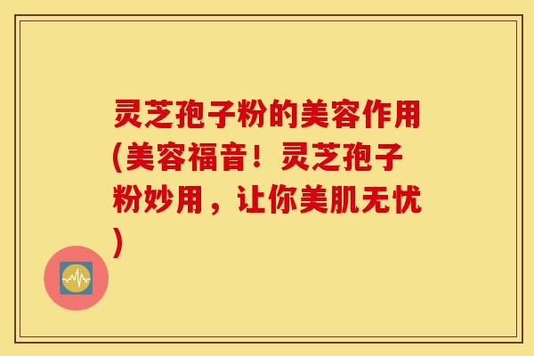 灵芝孢子粉的美容作用(美容福音!灵芝孢子粉妙用,让你美肌无忧)-第1张图片-灵芝之家 灵芝孢子粉的美容作用(美容福音!灵芝孢子粉妙用,让你美肌无忧)-第1张图片-灵芝之家
