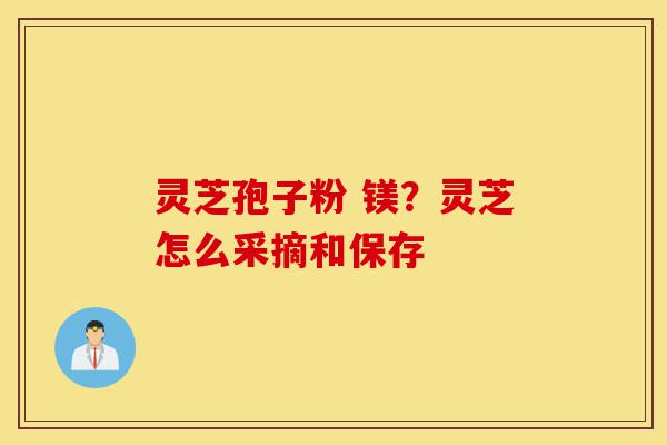 灵芝孢子粉 镁？灵芝怎么采摘和保存-第1张图片-灵芝之家