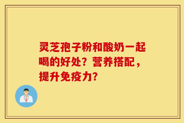 灵芝孢子粉和酸奶一起喝的好处？营养搭配，提升免疫力？-第1张图片-灵芝之家