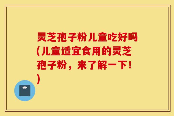 灵芝孢子粉儿童吃好吗(儿童适宜食用的灵芝孢子粉,来了解一下!)-第1张图片-灵芝之家 灵芝孢子粉儿童吃好吗(儿童适宜食用的灵芝孢子粉,来了解一下!)-第1张图片-灵芝之家