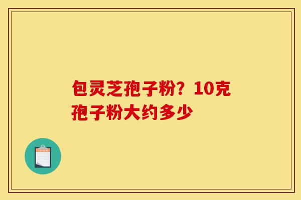 包灵芝孢子粉？10克孢子粉大约多少-第1张图片-灵芝之家