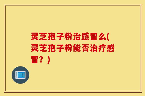 灵芝孢子粉治感冒么(灵芝孢子粉能否治疗感冒？)-第1张图片-灵芝之家