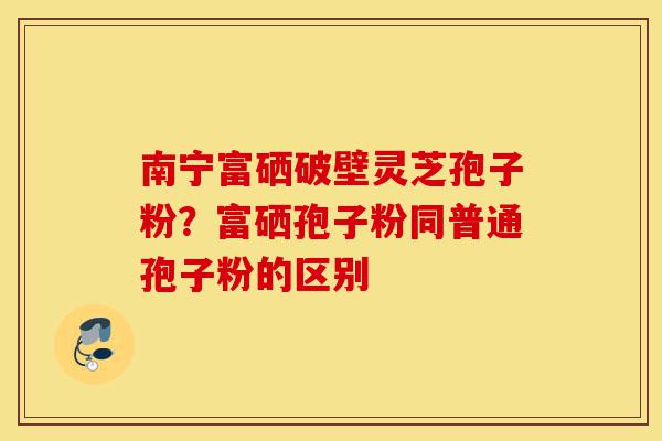 南宁富硒破壁灵芝孢子粉?富硒孢子粉同普通孢子粉的区别-第1张图片-灵芝之家 南宁富硒破壁灵芝孢子粉?富硒孢子粉同普通孢子粉的区别-第1张图片-灵芝之家