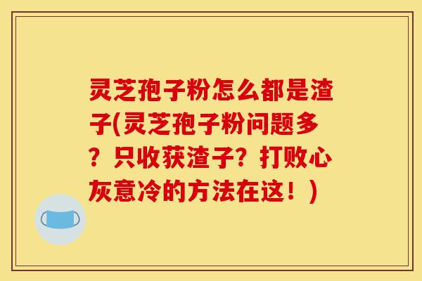 灵芝孢子粉怎么都是渣子(灵芝孢子粉问题多?只收获渣子?打败心灰意冷的方法在这!)-第1张图片-灵芝之家 灵芝孢子粉怎么都是渣子(灵芝孢子粉问题多?只收获渣子?打败心灰意冷的方法在这!)-第1张图片-灵芝之家
