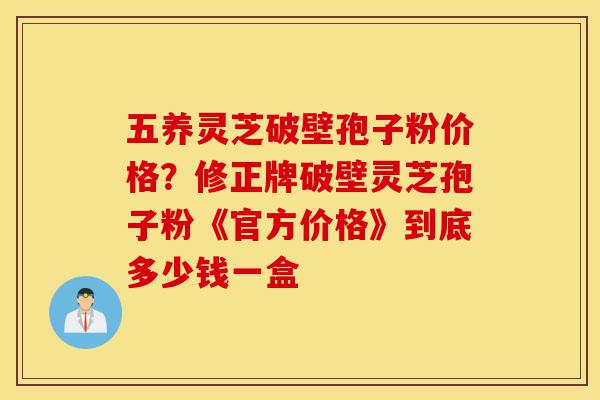 五养灵芝破壁孢子粉价格?修正牌破壁灵芝孢子粉《官方价格》到底多少钱一盒-第1张图片-灵芝之家 五养灵芝破壁孢子粉价格?修正牌破壁灵芝孢子粉《官方价格》到底多少钱一盒-第1张图片-灵芝之家