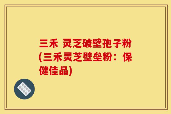 三禾 灵芝破壁孢子粉(三禾灵芝壁垒粉:保健佳品)-第1张图片-灵芝之家 三禾 灵芝破壁孢子粉(三禾灵芝壁垒粉:保健佳品)-第1张图片-灵芝之家