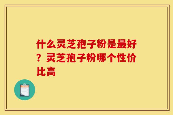 什么灵芝孢子粉是最好?灵芝孢子粉哪个性价比高-第1张图片-灵芝之家 什么灵芝孢子粉是最好?灵芝孢子粉哪个性价比高-第1张图片-灵芝之家