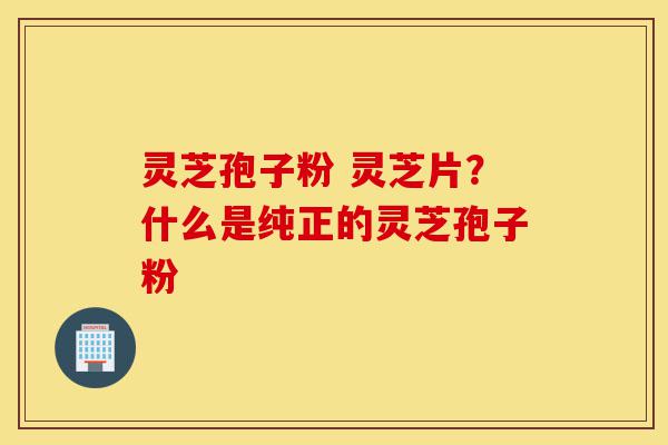 灵芝孢子粉 灵芝片？什么是纯正的灵芝孢子粉-第1张图片-灵芝之家