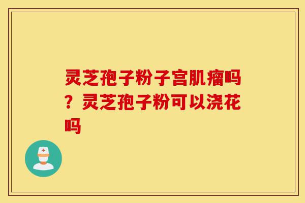 灵芝孢子粉子宫肌瘤吗？灵芝孢子粉可以浇花吗-第1张图片-灵芝之家