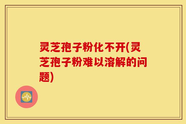 灵芝孢子粉化不开(灵芝孢子粉难以溶解的问题)-第1张图片-灵芝之家 灵芝孢子粉化不开(灵芝孢子粉难以溶解的问题)-第1张图片-灵芝之家